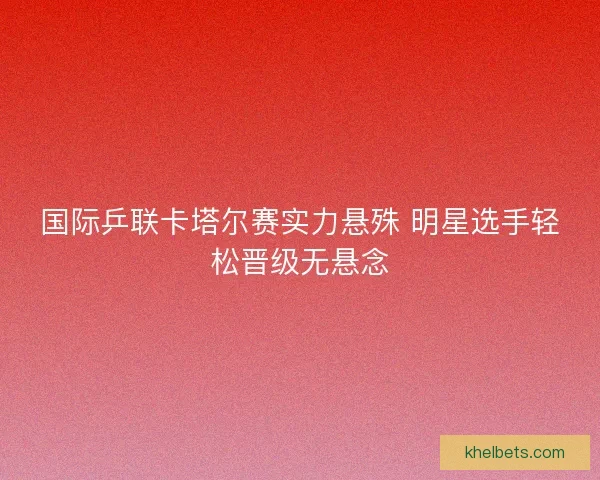国际乒联卡塔尔赛实力悬殊 明星选手轻松晋级无悬念