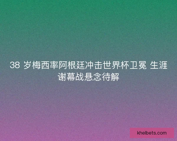 38 岁梅西率阿根廷冲击世界杯卫冕 生涯谢幕战悬念待解
