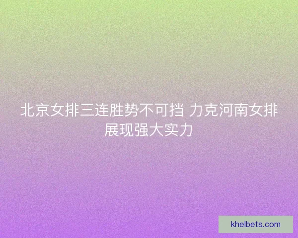 北京女排三连胜势不可挡 力克河南女排展现强大实力