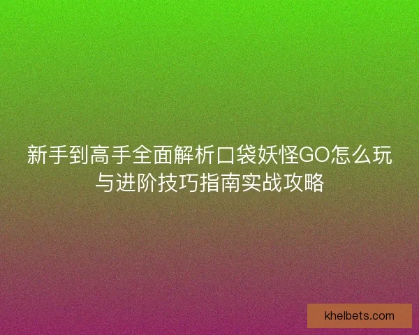新手到高手全面解析口袋妖怪GO怎么玩与进阶技巧指南实战攻略