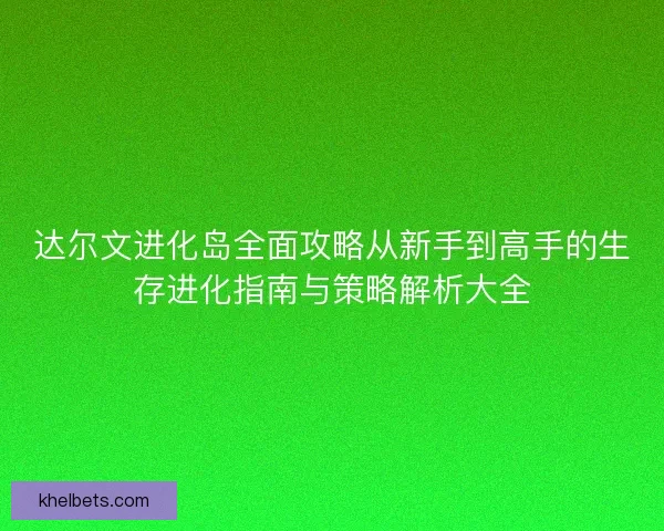 达尔文进化岛全面攻略从新手到高手的生存进化指南与策略解析大全