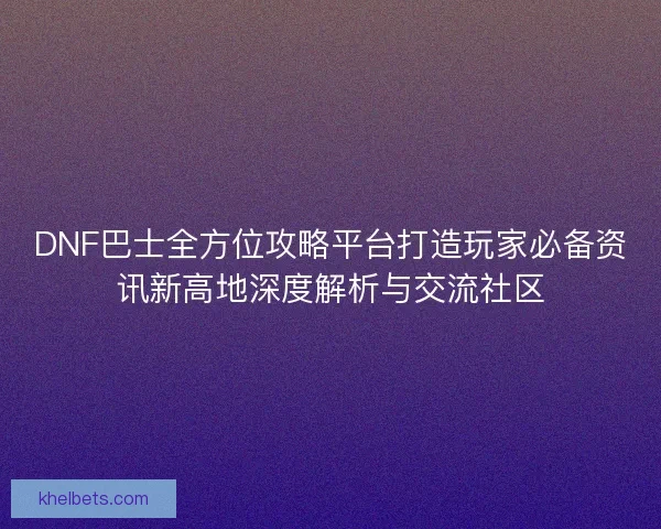 DNF巴士全方位攻略平台打造玩家必备资讯新高地深度解析与交流社区