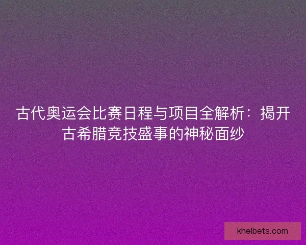 古代奥运会比赛日程与项目全解析：揭开古希腊竞技盛事的神秘面纱