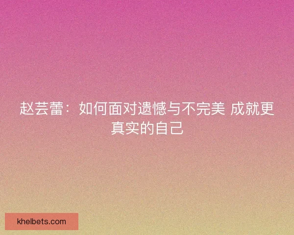 赵芸蕾：如何面对遗憾与不完美 成就更真实的自己